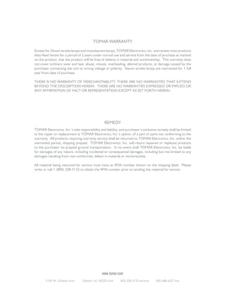 TOMAR WARRANTY
Except for Xenon strobe lamps and incandescent lamps, TOMAR Electronics, Inc. warranties most products
described herein for a period of 2 years under normal use and service from the date of purchase as marked
on the product, that the product will be free of defects in material and workmanship. This warranty does
not cover ordinary wear and tear, abuse, misuse, overloading, altered products, or damage caused by the
purchaser connecting the unit to wrong voltage or polarity. Xenon strobe lamps are warranted for 1 full
year from date of purchase.
THERE IS NO WARRANTY OF MERCHANTABILITY. THERE ARE NO WARRANTIES THAT EXTEND
BEYOND THE DESCRIPTION HEREIN. THERE ARE NO WARRANTIES EXPRESSED OR IMPLIED OR
ANY AFFIRMATION OF FACT OR REPRESENTATION EXCEPT AS SET FORTH HEREIN.

REMEDY
TOMAR Electronics, Inc.’s sole responsibility and liability, and purchaser’s exclusive remedy shall be limited
to the repair or replacement at TOMAR Electronics, Inc.’s option, of a part or parts not conforming to the
warranty. All products requiring warranty service shall be returned to TOMAR Electronics, Inc. within the
warranted period, shipping prepaid. TOMAR Electronics, Inc. will return repaired or replaced products
to the purchaser via prepaid ground transportation. In no event shall TOMAR Electronics, Inc. be liable
for damages of any nature, including incidental or consequential damages, including but not limited to any
damages resulting from non-conformity, defect in material or workmanship
All material being returned for service must have an RMA number shown on the shipping label. Please
write or call 1 (800) 338-3133 to obtain the RMA number prior to sending the material for service.

www.tomar.com
2100 W. Obispo Ave.

Gilbert, AZ 85233 USA

800.338.3133 phone

800.688.6627 fax

 
