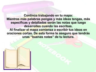 Continúa trabajando en tu mapa: Mientras más palabras pongas y más ideas tengas, más específicas y detalladas serán las notas que luego desarrolles cuando las escribas. Al finalizar el mapa comienza a escribir tus ideas en oraciones cortas. De esta forma te aseguro que tendrás unas “buenas notas” de tu lectura.   