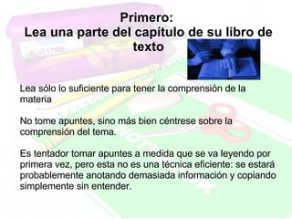 Primero:  Lea una parte del capítulo de su libro de texto Lea sólo lo suficiente para tener la comprensión de la materia No tome apuntes, sino más bien céntrese sobre la comprensión del tema.  Es tentador tomar apuntes a medida que se va leyendo por primera vez, pero esta no es una técnica eficiente: se estará probablemente anotando demasiada información y copiando simplemente sin entender. 