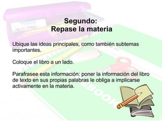 Segundo:  Repase la materia Ubique las ideas principales, como también subtemas importantes.  Coloque el libro a un lado.  Parafrasee esta información: poner la información del libro de texto en sus propias palabras le obliga a implicarse activamente en la materia.  