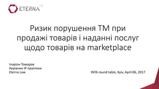 Ризик порушення ТМ при
продажі товарів і наданні послуг
щодо товарів на marketplace
Іларіон Томаров
Керівник IP практики
Eterna Law INTA round table, Kyiv, April 06, 2017
 