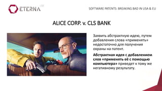 Заявить абстрактную идею, путем
добавления слова «применять»
недостаточно для получения
охраны на патент.
Абстрактная идея с добавлением
слов «применять её с помощью
компьютера» приведет к тому же
негативному результату.
ALICE CORP. v. CLS BANK
SOFTWARE PATENTS: BREAKING BAD IN USA & EU
 