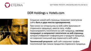 Создание новой веб-страницы позволяет посетителю
сайта быть в двух местах одновременно.
При клике на гиперссылку на веб-сайте (реклама от
стороннего продавца), вместо того, чтобы
перенаправлять посетителя на сайт продавца, система
генерирует и направляет посетителя на веб-страницу,
которая отображает информацию о продукте продавца,
но сохраняет внешний вид первичного веб-сайта.
Технический результат: веб-сайт сохраняет трафик
посетителей при показе продуктов стороннего продавца.
DDR Holdings v. Hotels.com
SOFTWARE PATENTS: BREAKING BAD IN USA & EU
 