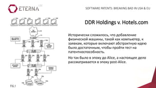 Исторически сложилось, что добавление
физической машины, такой как компьютер, к
заявкам, которые включают абстрактную идею
было достаточным, чтобы пройти тест на
патентноспособность.
Но так было в эпоху до Alice, а настоящее дело
рассматривается в эпоху post-Alice.
DDR Holdings v. Hotels.com
SOFTWARE PATENTS: BREAKING BAD IN USA & EU
 