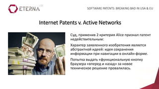 Суд, применив 2 критерия Alice признал патент
недействительным:
Характер заявленного изобретения является
абстрактной идеей: идея сохранения
информации при навигации в онлайн-форме.
Попытка выдать «функциональную кнопку
браузера «вперед и назад» за новое
техническое решение провалилась.
Internet Patents v. Active Networks
SOFTWARE PATENTS: BREAKING BAD IN USA & EU
 