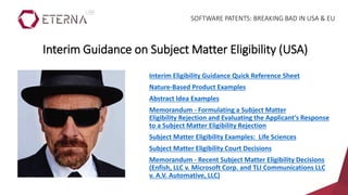 Interim Eligibility Guidance Quick Reference Sheet
Nature-Based Product Examples
Abstract Idea Examples
Memorandum - Formulating a Subject Matter
Eligibility Rejection and Evaluating the Applicant's Response
to a Subject Matter Eligibility Rejection
Subject Matter Eligibility Examples: Life Sciences
Subject Matter Eligibility Court Decisions
Memorandum - Recent Subject Matter Eligibility Decisions
(Enfish, LLC v. Microsoft Corp. and TLI Communications LLC
v. A.V. Automative, LLC)
Interim Guidance on Subject Matter Eligibility (USA)
SOFTWARE PATENTS: BREAKING BAD IN USA & EU
 
