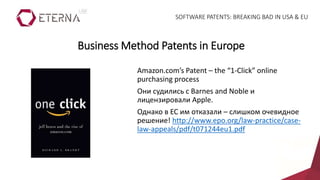 Amazon.com’s Patent – the “1-Click” online
purchasing process
Они судились с Barnes and Noble и
лицензировали Apple.
Однако в ЕС им отказали – слишком очевидное
решение! http://www.epo.org/law-practice/case-
law-appeals/pdf/t071244eu1.pdf
Business Method Patents in Europe
SOFTWARE PATENTS: BREAKING BAD IN USA & EU
 