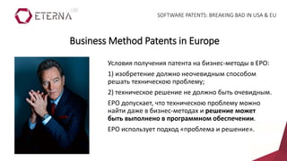 Условия получения патента на бизнес-методы в EPO:
1) изобретение должно неочевидным способом
решать техническою проблему;
2) техническое решение не должно быть очевидным.
EPO допускает, что техническою проблему можно
найти даже в бизнес-методах и решение может
быть выполнено в программном обеспечении.
EPO использует подход «проблема и решение».
Business Method Patents in Europe
SOFTWARE PATENTS: BREAKING BAD IN USA & EU
 