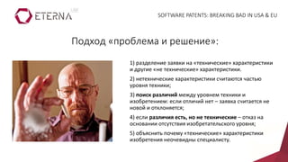 1) разделение заявки на «технические» характеристики
и другие «не технические» характеристики.
2) нетехнические характеристики считаются частью
уровня техники;
3) поиск различий между уровнем техники и
изобретением: если отличий нет – заявка считается не
новой и отклоняется;
4) если различия есть, но не технические – отказ на
основании отсутствия изобретательского уровня;
5) объяснить почему «технические» характеристики
изобретения неочевидны специалисту.
Подход «проблема и решение»:
SOFTWARE PATENTS: BREAKING BAD IN USA & EU
 