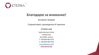 Благодарю за внимание!
Илларион Томаров
Старший юрист, руководитель IP практики
ETERNA LAW
Sophia Business Center
6 Rylskiy lane
Kyiv 01601, Ukraine
T: +38 (044) 490 70 01
F: +38 (044) 490 70 02
tomarov@eterna.law
www.eterna.law
 