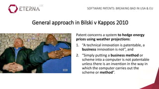 Patent concerns a system to hedge energy
prices using weather projections:
1. “A technical innovation is patentable, a
business innovation is not”, and
2. “Simply putting a business method or
scheme into a computer is not patentable
unless there is an invention in the way in
which the computer carries out the
scheme or method”.
General approach in Bilski v Kappos 2010
SOFTWARE PATENTS: BREAKING BAD IN USA & EU
 