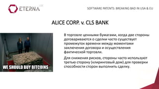 В торговле ценными бумагами, когда две стороны
договариваются о сделки часто существует
промежуток времени между моментами
заключения договора и осуществления
фактической торговли.
Для снижения рисков, стороны часто используют
третью сторону (клиринговый дом) для проверки
способности сторон выполнить сделку.
ALICE CORP. v. CLS BANK
SOFTWARE PATENTS: BREAKING BAD IN USA & EU
 