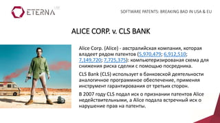 Alice Corp. (Alice) - австралийская компания, которая
владеет рядом патентов (5,970,479; 6,912,510;
7,149,720; 7,725,375): компьютеризированая схема для
снижения риска сделки с помощью посредника.
CLS Bank (CLS) использует в банковской деятельности
аналогичное программное обеспечение, применяя
инструмент гарантирования от третьих сторон.
В 2007 году CLS подал иск о признании патентов Alice
недействительными, а Alice подала встречный иск о
нарушение прав на патенты.
ALICE CORP. v. CLS BANK
SOFTWARE PATENTS: BREAKING BAD IN USA & EU
 