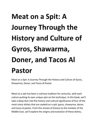 Meat on a Spit: A
Journey Through the
History and Culture of
Gyros, Shawarma,
Doner, and Tacos Al
Pastor
Meat on a Spit: A Journey Through the History and Culture of Gyros,
Shawarma, Doner, and Tacos Al Pastor
Meat on a spit has been a culinary tradition for centuries, with each
culture putting its own unique spin on the technique. In this book, we'll
take a deep dive into the history and cultural significance of four of the
most iconic dishes that are cooked on a spit: gyros, shawarma, doner,
and tacos al pastor. From the streets of Greece to the markets of the
Middle East, we'll explore the origins and evolution of these dishes,
 