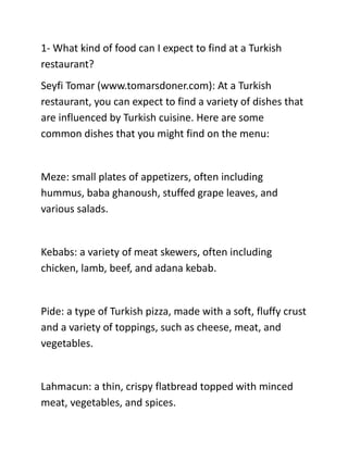1- What kind of food can I expect to find at a Turkish
restaurant?
Seyfi Tomar (www.tomarsdoner.com): At a Turkish
restaurant, you can expect to find a variety of dishes that
are influenced by Turkish cuisine. Here are some
common dishes that you might find on the menu:
Meze: small plates of appetizers, often including
hummus, baba ghanoush, stuffed grape leaves, and
various salads.
Kebabs: a variety of meat skewers, often including
chicken, lamb, beef, and adana kebab.
Pide: a type of Turkish pizza, made with a soft, fluffy crust
and a variety of toppings, such as cheese, meat, and
vegetables.
Lahmacun: a thin, crispy flatbread topped with minced
meat, vegetables, and spices.
 