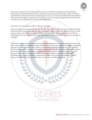 TOMAR TU CRUZ | Escuela de lideres Juveniles 
Amor a los enemigos, amor para todos, respeto por la vida, invitación a reconsiderar esa vida alienada y embarcarse en el proyecto del Reino de Dios, restauración de relaciones irreconciliables, entrega confiada al amor del Padre, preocuparse por los más desprotegidos, construir una cultura de la solidaridad, pararse frente a todo sistema que margina y se presenta como absoluto y vivir junto a todos los marginados las cruces diferentes e históricas que han plantado para acallar las voces diferentes... 
Todos estos y más, son parte de la ética de Jesús en su mensaje. 
Pedro, le importa mucho confesar el “Dogma”, declarar “La Sana Doctrina” de que Jesús es el Cristo, el Hijo del Dios Viviente. Pero no está interesado en la “Ética” de Jesús. No desea acompañarlo a la Cruz. Por eso, no sería sorpresivo, que como a Pedro, encontremos personas que defienden la “Sana Doctrina” pero que viven sin interés de mirar a los otros seres humanos como Jesús los vio. Sin vivir esa vida abierta a los demás como Jesús la compartió. 
Ahí tenemos el germen del Fundamentalismo, la bacteria del sectarismo, el virus del fariseísmo. Una fe que dice amar a Dios, pero vive desinteresada de amar al prójimo. Una fe, que se escandaliza por la promiscuidad sexual, pero que no tiene problemas en usar la violencia, la dominación y el poder coercitivo contra los “enemigos”. Una fe que es pudorosa en cuanto a la cintura hacia abajo, pero en nombre de Dios puede torturar y asesinar. Una fe que memoriza versículos Bíblicos, pero no es capaz de recordar los nombres de personas de carne y hueso que sufren. Una fe que defiende la historicidad de algunos relatos, pero olvida aquellas grandes enseñanzas sobre amar a los enemigos y ofrecer la otra mejilla. Una fe que hace de hermanos “Personas odiosas” que aman la Doctrina y el Dogma, pero viven como si no existiera el Evangelio. 