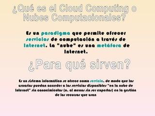 ¿Qué es el Cloud Computing o  Nubes Computacionales? Es un  paradigma  que permite ofrecer  servicios  de computación a través de  Internet . La &quot;nube&quot; es una  metáfora  de Internet.   ¿Para qué sirven?   Es un sistema informático se ofrece como  servicio , de modo que los usuarios puedan acceder a los servicios disponibles &quot;en la nube de Internet&quot; sin conocimientos (o, al menos sin ser expertos) en la gestión de los recursos que usan 