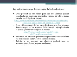 Las aplicaciones que un docente puede darle al podcast son:

 Crear podcast de sus clases, para que los alumnos puedan
  escucharlas en cualquier momento., ejemplo de ello se puede
  apreciar en el siguiente enlace:
 http://www.ivoox.com/conferencia-internet-conocimiento-tic-
           educacion-audios-mp3_rf_1083343_1.html
 Crear videopodcast de los procedimientos que los alumnos
  deberán seguir en las prácticas de laboratorio, ejemplo de ello
  se puede apreciar en el siguiente enlace:
             http://www.youtube.com/watch?v=z-m-
                     4Z5Yxhg&feature=related
 Solicitar a los alumnos que elaboren podcast de comentario de
  sus controles de lectura, sobre temas del curso.
 Solicitar a los alumnos que elaboren podcast para las
  presentaciones de sus proyectos del curso.
 