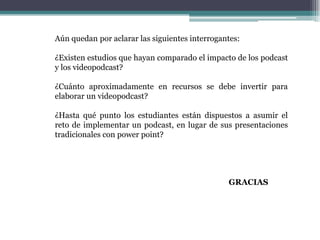 Aún quedan por aclarar las siguientes interrogantes:

¿Existen estudios que hayan comparado el impacto de los podcast
y los videopodcast?

¿Cuánto aproximadamente en recursos se debe invertir para
elaborar un videopodcast?

¿Hasta qué punto los estudiantes están dispuestos a asumir el
reto de implementar un podcast, en lugar de sus presentaciones
tradicionales con power point?




                                                GRACIAS
 