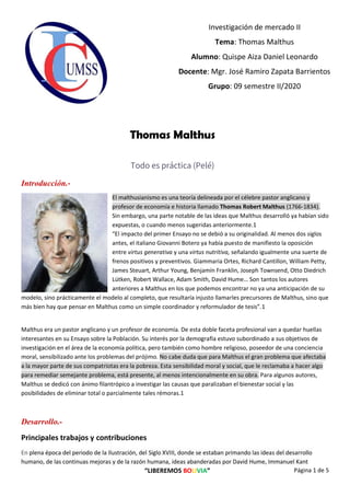 “LIBEREMOS BOLIVIA” Página 1 de 5
Investigación de mercado II
Tema: Thomas Malthus
Alumno: Quispe Aiza Daniel Leonardo
Docente: Mgr. José Ramiro Zapata Barrientos
Grupo: 09 semestre II/2020
Thomas Malthus
Todo es práctica (Pelé)
Introducción.-
El malthusianismo es una teoría delineada por el célebre pastor anglicano y
profesor de economía e historia llamado Thomas Robert Malthus (1766-1834).
Sin embargo, una parte notable de las ideas que Malthus desarrolló ya habían sido
expuestas, o cuando menos sugeridas anteriormente.1
“El impacto del primer Ensayo no se debió a su originalidad. Al menos dos siglos
antes, el italiano Giovanni Botero ya había puesto de manifiesto la oposición
entre virtus generativa y una virtus nutritiva, señalando igualmente una suerte de
frenos positivos y preventivos. Giammaria Ortes, Richard Cantillon, William Petty,
James Steuart, Arthur Young, Benjamín Franklin, Joseph Townsend, Otto Diedrich
Lütken, Robert Wallace, Adam Smith, David Hume… Son tantos los autores
anteriores a Malthus en los que podemos encontrar no ya una anticipación de su
modelo, sino prácticamente el modelo al completo, que resultaría injusto llamarles precursores de Malthus, sino que
más bien hay que pensar en Malthus como un simple coordinador y reformulador de tesis”.1
Malthus era un pastor anglicano y un profesor de economía. De esta doble faceta profesional van a quedar huellas
interesantes en su Ensayo sobre la Población. Su interés por la demografía estuvo subordinado a sus objetivos de
investigación en el área de la economía política, pero también como hombre religioso, poseedor de una conciencia
moral, sensibilizado ante los problemas del prójimo. No cabe duda que para Malthus el gran problema que afectaba
a la mayor parte de sus compatriotas era la pobreza. Esta sensibilidad moral y social, que le reclamaba a hacer algo
para remediar semejante problema, está presente, al menos intencionalmente en su obra. Para algunos autores,
Malthus se dedicó con ánimo filantrópico a investigar las causas que paralizaban el bienestar social y las
posibilidades de eliminar total o parcialmente tales rémoras.1
Desarrollo.-
Principales trabajos y contribuciones
En plena época del periodo de la Ilustración, del Siglo XVIII, donde se estaban primando las ideas del desarrollo
humano, de las continuas mejoras y de la razón humana, ideas abanderadas por David Hume, Immanuel Kant
 