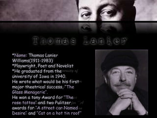*Name: Thomas Lanier
Williams(1911-1983)
*Playwright, Poet and Novelist
*He graduated from the
university of Iowa in 1940.
He wrote what would be his first
major theatrical success, ‘’The
Glass Menagerie’’.
He won a tony Award for ‘’The
rose tattoo’’ and two Pulitzer
awards for ‘’A street car Named
Desire’’ and ‘’Cat on a hot tin roof’’
 