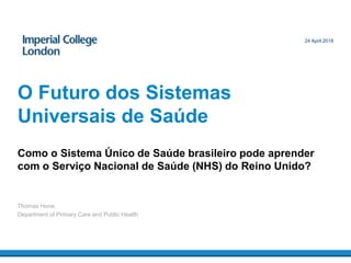 Como o Sistema Único de Saúde brasileiro pode aprender
com o Serviço Nacional de Saúde (NHS) do Reino Unido?
O Futuro dos Sistemas
Universais de Saúde
Thomas Hone,
Department of Primary Care and Public Health
24 April 2018
 