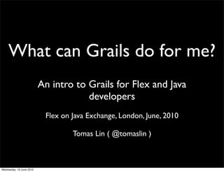 What can Grails do for me?
                          An intro to Grails for Flex and Java
                                      developers
                           Flex on Java Exchange, London, June, 2010

                                   Tomas Lin ( @tomaslin )



Wednesday, 16 June 2010
 
