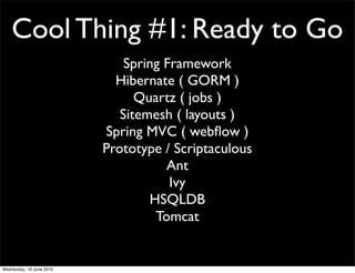 Cool Thing #1: Ready to Go
                              Spring Framework
                            Hibernate ( GORM )
                                Quartz ( jobs )
                             Sitemesh ( layouts )
                          Spring MVC ( webﬂow )
                          Prototype / Scriptaculous
                                     Ant
                                      Ivy
                                  HSQLDB
                                   Tomcat


Wednesday, 16 June 2010
 