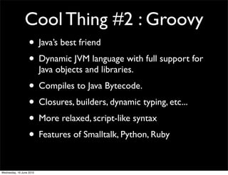 Cool Thing #2 : Groovy
                   • Java’s best friend
                   • Dynamic JVM language with full support for
                          Java objects and libraries.
                   • Compiles to Java Bytecode.
                   • Closures, builders, dynamic typing, etc...
                   • More relaxed, script-like syntax
                   • Features of Smalltalk, Python, Ruby

Wednesday, 16 June 2010
 