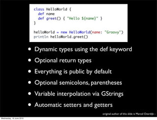 • Dynamic types using the def keyword
                          • Optional return types
                          • Everything is public by default
                          • Optional semicolons, parentheses
                          • Variable interpolation via GStrings
                          • Automatic setters and getters
                                                    original author of this slide is Marcel Overdijk -
Wednesday, 16 June 2010
 