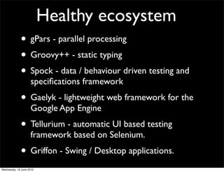 Healthy ecosystem
             • gPars - parallel processing
             • Groovy++ - static typing
             • Spock - data / behaviour driven testing and
                    speciﬁcations framework
             • Gaelyk - lightweight web framework for the
                    Google App Engine
             • Tellurium - automatic UI based testing
                    framework based on Selenium.
             • Griffon - Swing / Desktop applications.
Wednesday, 16 June 2010
 