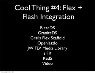 Cool Thing #4: Flex +
                            Flash Integration
                                     BlazeDS
                                   GraniteDS
                               Grails Flex Scaffold
                                  Openlaszlo
                              JW FLV Media Library
                                       sIFR
                                      Red5
                                      Video
Wednesday, 16 June 2010
 