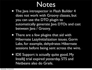 Notes
                   • The Java introspector in Flash Builder 4
                          does not work with Groovy classes, but
                          you can use the DTO plugin to
                          automatically generate Java DTOs and cast
                          between Java / Groovy.
                   • There are a few plugins that aid with
                          Hibernate LazyInitialization issues. Gorm
                          Labs, for example, dehydrates Hibernate
                          sessions before being sent across the wire.
                   • IDE Support is actually quite good. My
                          IntelliJ trial expired yesterday. STS and
                          Netbeans also do Grails.
Wednesday, 16 June 2010
 