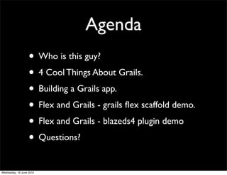 Agenda
                   • Who is this guy?
                   • 4 Cool Things About Grails.
                   • Building a Grails app.
                   • Flex and Grails - grails ﬂex scaffold demo.
                   • Flex and Grails - blazeds4 plugin demo
                   • Questions?
Wednesday, 16 June 2010
 
