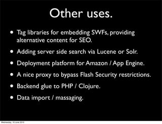 Other uses.
        • Tag libraries for embedding SWFs, providing
               alternative content for SEO.
        • Adding server side search via Lucene or Solr.
        • Deployment platform for Amazon / App Engine.
        • A nice proxy to bypass Flash Security restrictions.
        • Backend glue to PHP / Clojure.
        • Data import / massaging.
Wednesday, 16 June 2010
 