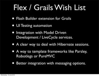 Flex / Grails Wish List
                  • Flash Builder extension for Grails
                  • UI Testing automation
                  • Integration with Model Driven
                          Development / LiveCycle services.
                  • A clear way to deal with Hibernate sessions.
                  • A way to template frameworks like Parsley,
                          Robotlegs or PureMVC
                  • Better integration with messaging options.
Wednesday, 16 June 2010
 