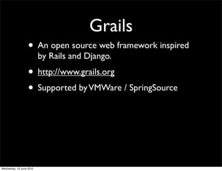 Grails
                   • An open source web framework inspired
                          by Rails and Django.
                   • http://www.grails.org
                   • Supported by VMWare / SpringSource



Wednesday, 16 June 2010
 