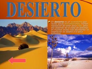 Un  desierto  es un  ecosistema  que recibe pocas  precipitaciones . Tienen reputación de tener poca  vida , pero eso depende de la clase de desierto; en muchos existe vida abundante, la vegetación se adapta a la poca humedad. DESIERTO 