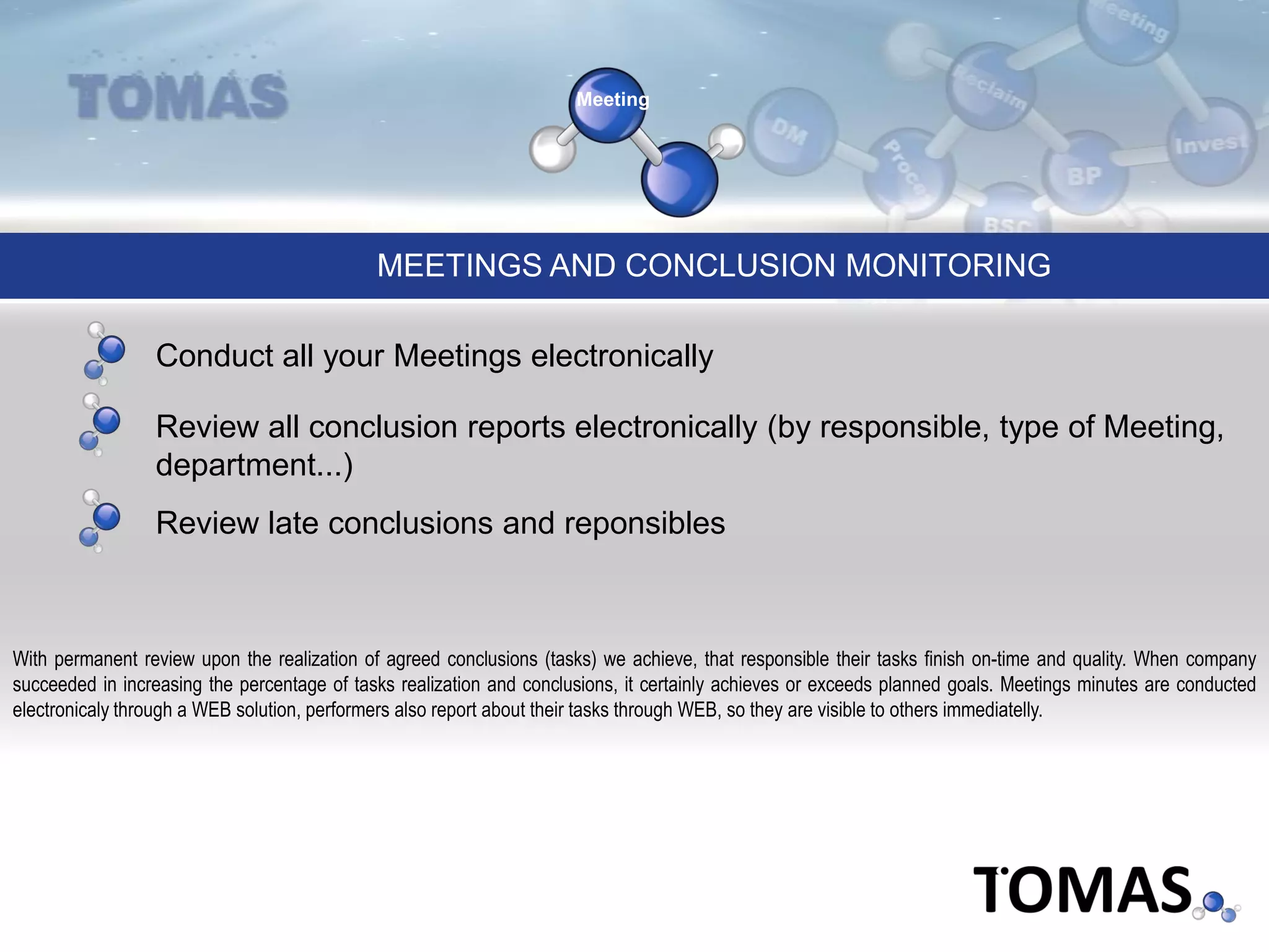 Meeting
MEETINGS AND CONCLUSION MONITORING
With permanent review upon the realization of agreed conclusions (tasks) we achieve, that responsible their tasks finish on-time and quality. When company
succeeded in increasing the percentage of tasks realization and conclusions, it certainly achieves or exceeds planned goals. Meetings minutes are conducted
electronicaly through a WEB solution, performers also report about their tasks through WEB, so they are visible to others immediatelly.
Conduct all your Meetings electronically
Review all conclusion reports electronically (by responsible, type of Meeting,
department...)
Review late conclusions and reponsibles
 