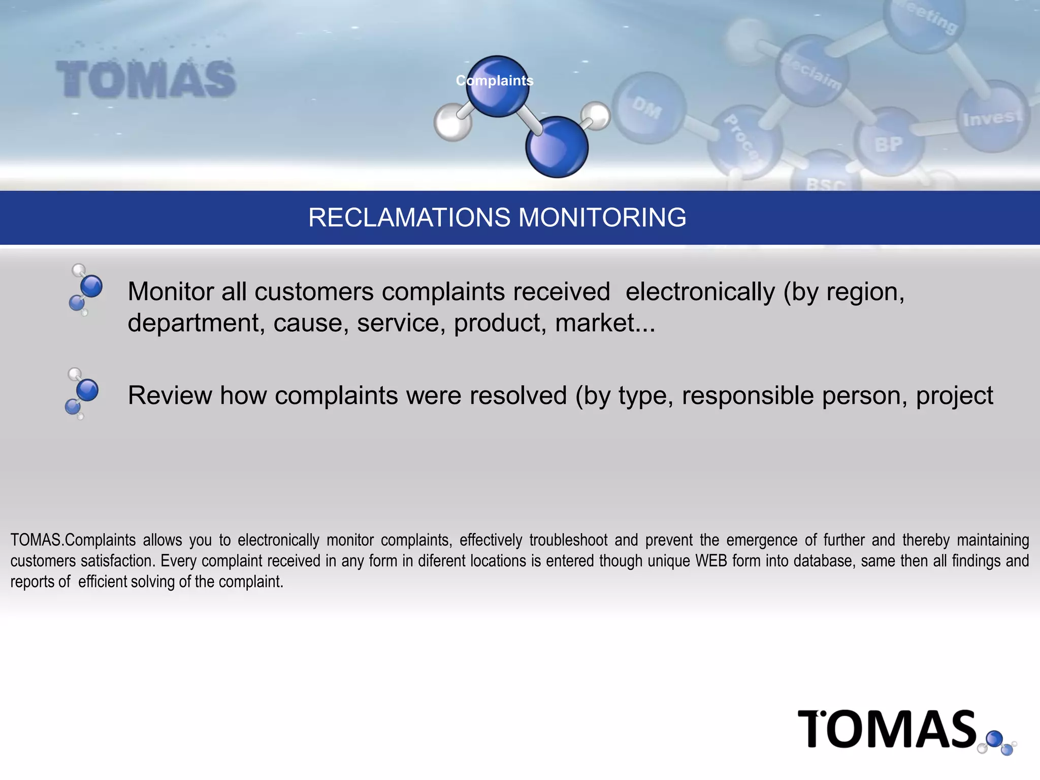 Complaints
RECLAMATIONS MONITORING
TOMAS.Complaints allows you to electronically monitor complaints, effectively troubleshoot and prevent the emergence of further and thereby maintaining
customers satisfaction. Every complaint received in any form in diferent locations is entered though unique WEB form into database, same then all findings and
reports of efficient solving of the complaint.
Monitor all customers complaints received electronically (by region,
department, cause, service, product, market...
Review how complaints were resolved (by type, responsible person, project
 