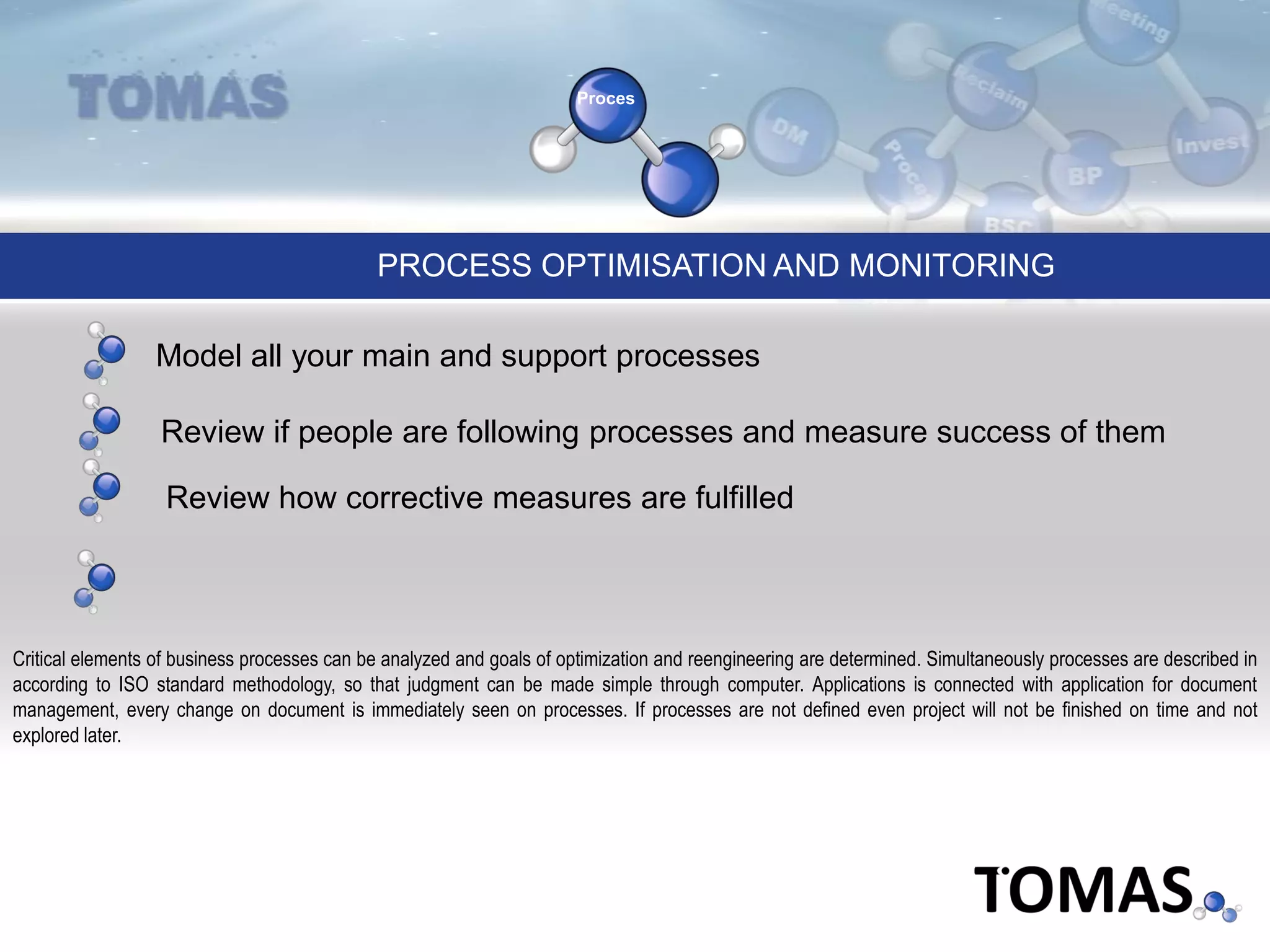 Proces
PROCESS OPTIMISATION AND MONITORING
Critical elements of business processes can be analyzed and goals of optimization and reengineering are determined. Simultaneously processes are described in
according to ISO standard methodology, so that judgment can be made simple through computer. Applications is connected with application for document
management, every change on document is immediately seen on processes. If processes are not defined even project will not be finished on time and not
explored later.
Model all your main and support processes
Review if people are following processes and measure success of them
Review how corrective measures are fulfilled
 