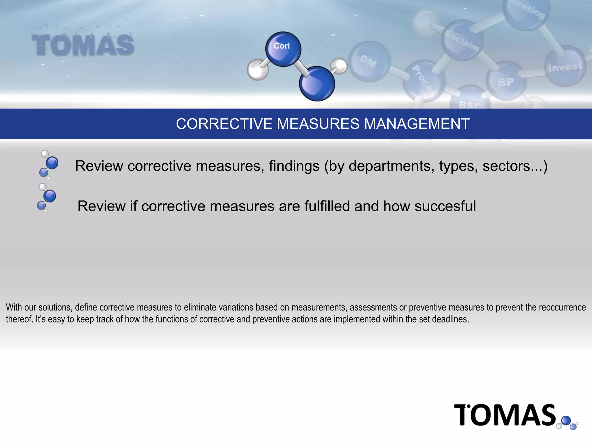 Cori
CORRECTIVE MEASURES MANAGEMENT
With our solutions, define corrective measures to eliminate variations based on measurements, assessments or preventive measures to prevent the reoccurrence
thereof. It's easy to keep track of how the functions of corrective and preventive actions are implemented within the set deadlines.
Review if corrective measures are fulfilled and how succesful
Review corrective measures, findings (by departments, types, sectors...)
 