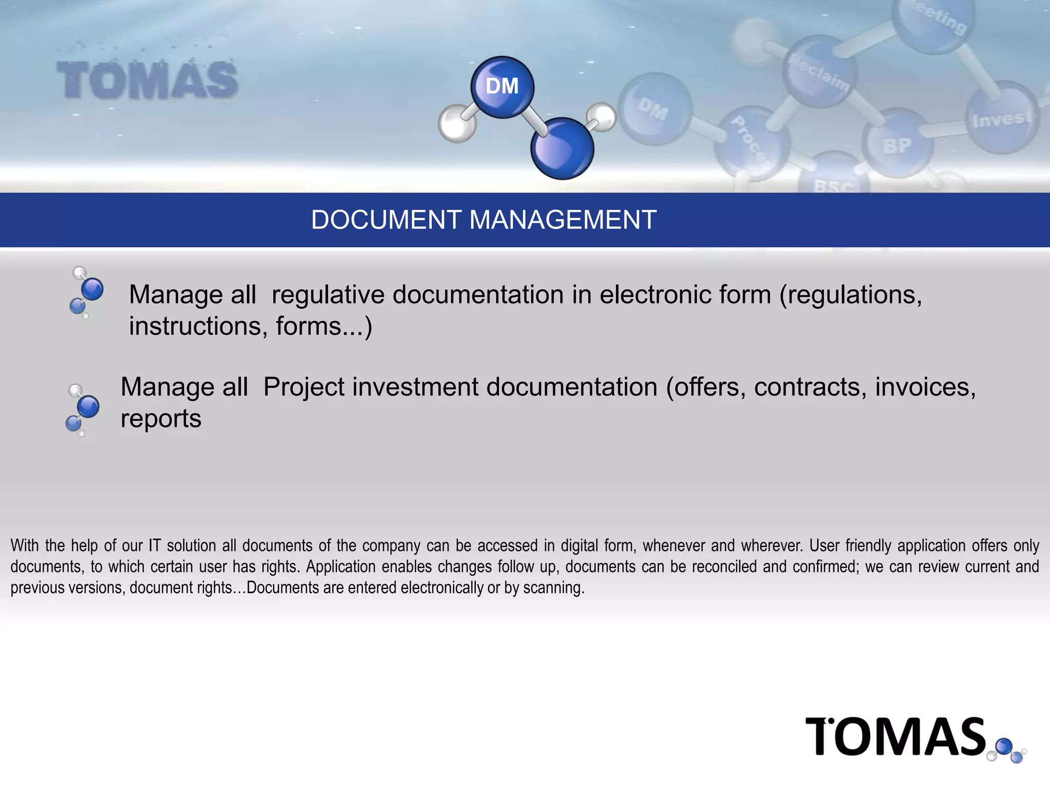 DM
DOCUMENT MANAGEMENT
With the help of our IT solution all documents of the company can be accessed in digital form, whenever and wherever. User friendly application offers only
documents, to which certain user has rights. Application enables changes follow up, documents can be reconciled and confirmed; we can review current and
previous versions, document rights…Documents are entered electronically or by scanning.
Manage all regulative documentation in electronic form (regulations,
instructions, forms...)
Manage all Project investment documentation (offers, contracts, invoices,
reports
 