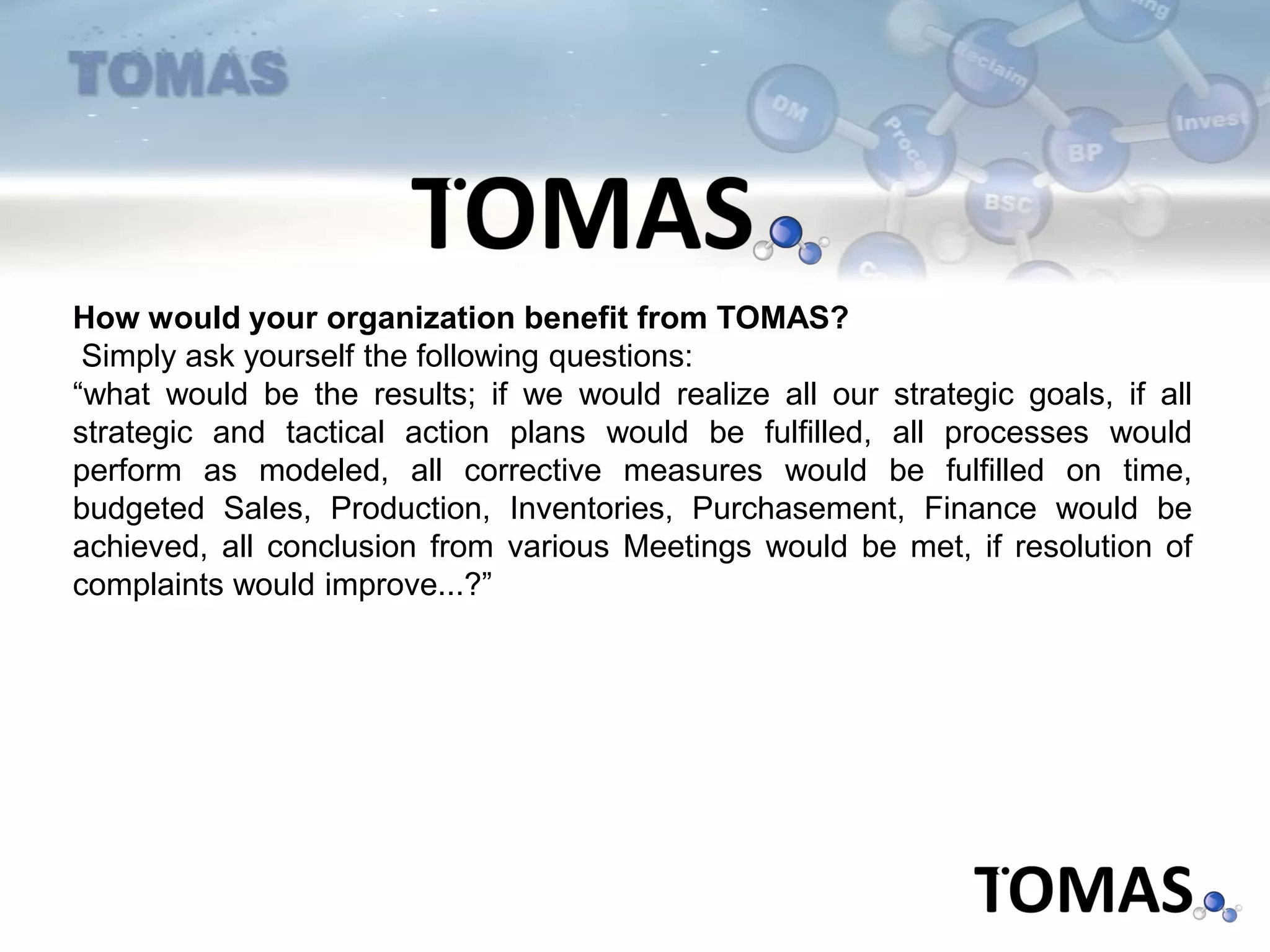 How would your organization benefit from TOMAS?
Simply ask yourself the following questions:
“what would be the results; if we would realize all our strategic goals, if all
strategic and tactical action plans would be fulfilled, all processes would
perform as modeled, all corrective measures would be fulfilled on time,
budgeted Sales, Production, Inventories, Purchasement, Finance would be
achieved, all conclusion from various Meetings would be met, if resolution of
complaints would improve...?”
 
