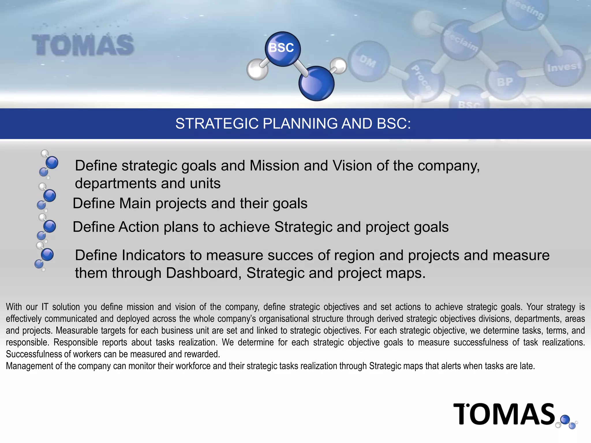BSC
Define Main projects and their goals
Define strategic goals and Mission and Vision of the company,
departments and units
STRATEGIC PLANNING AND BSC:
Define Action plans to achieve Strategic and project goals
Define Indicators to measure succes of region and projects and measure
them through Dashboard, Strategic and project maps.
With our IT solution you define mission and vision of the company, define strategic objectives and set actions to achieve strategic goals. Your strategy is
effectively communicated and deployed across the whole company’s organisational structure through derived strategic objectives divisions, departments, areas
and projects. Measurable targets for each business unit are set and linked to strategic objectives. For each strategic objective, we determine tasks, terms, and
responsible. Responsible reports about tasks realization. We determine for each strategic objective goals to measure successfulness of task realizations.
Successfulness of workers can be measured and rewarded.
Management of the company can monitor their workforce and their strategic tasks realization through Strategic maps that alerts when tasks are late.
 