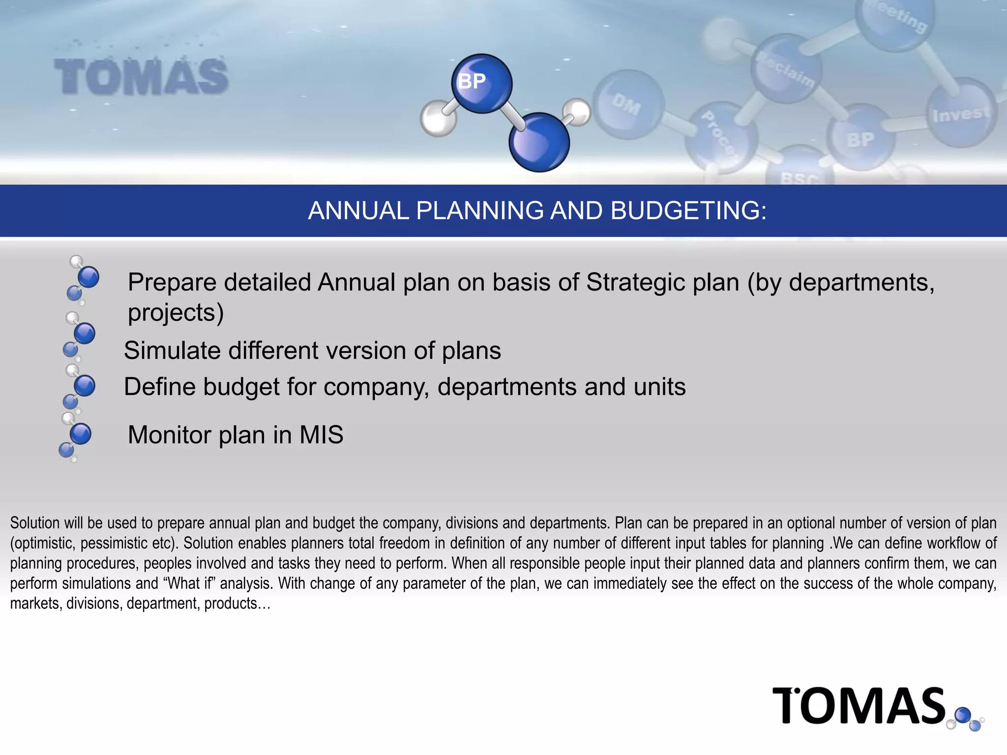 BP
Simulate different version of plans
Prepare detailed Annual plan on basis of Strategic plan (by departments,
projects)
ANNUAL PLANNING AND BUDGETING:
Define budget for company, departments and units
Monitor plan in MIS
Solution will be used to prepare annual plan and budget the company, divisions and departments. Plan can be prepared in an optional number of version of plan
(optimistic, pessimistic etc). Solution enables planners total freedom in definition of any number of different input tables for planning .We can define workflow of
planning procedures, peoples involved and tasks they need to perform. When all responsible people input their planned data and planners confirm them, we can
perform simulations and “What if” analysis. With change of any parameter of the plan, we can immediately see the effect on the success of the whole company,
markets, divisions, department, products…
 