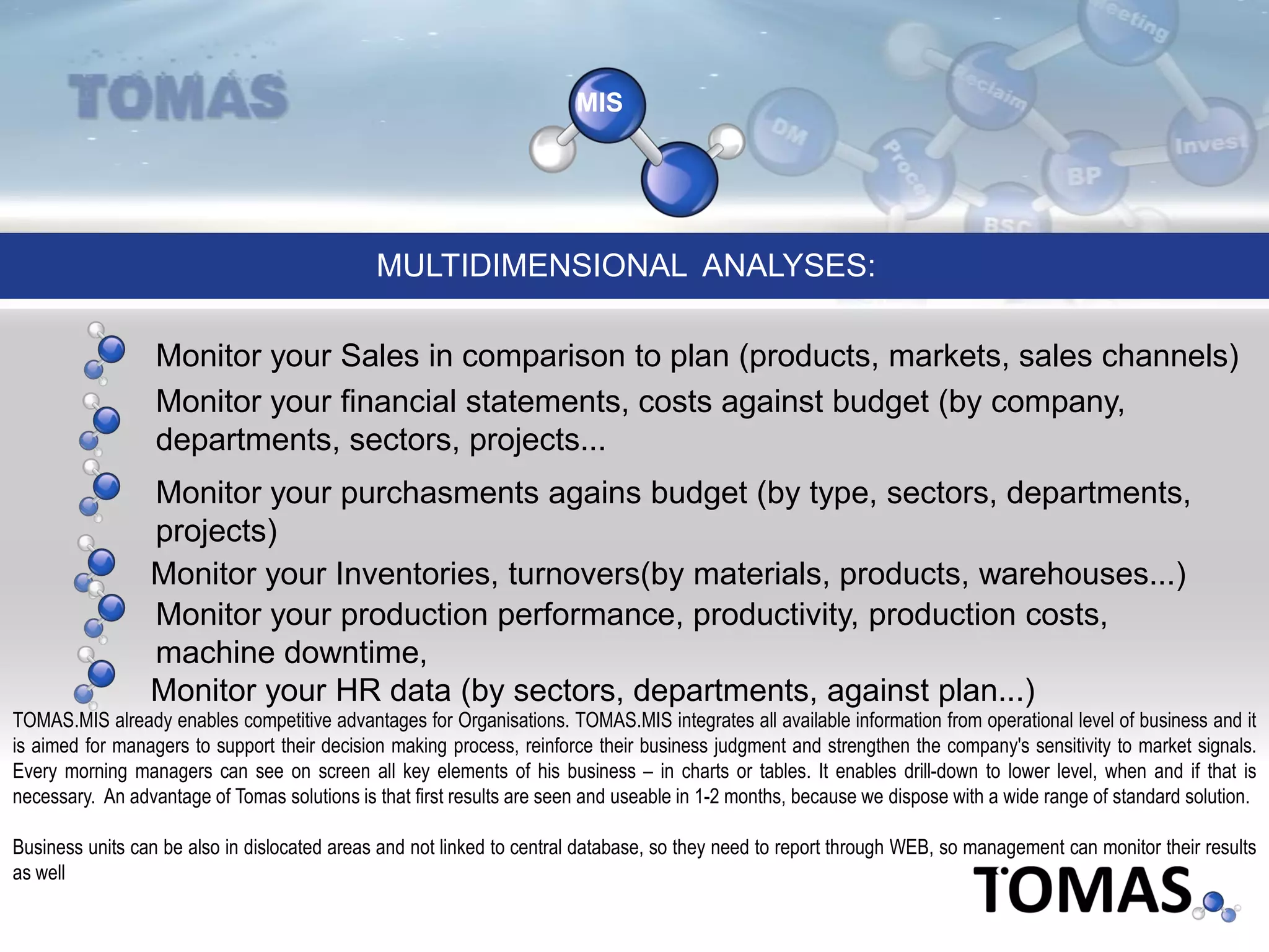 MIS
Monitor your financial statements, costs against budget (by company,
departments, sectors, projects...
Monitor your Sales in comparison to plan (products, markets, sales channels)
MULTIDIMENSIONAL ANALYSES:
Monitor your purchasments agains budget (by type, sectors, departments,
projects)
Monitor your HR data (by sectors, departments, against plan...)
TOMAS.MIS already enables competitive advantages for Organisations. TOMAS.MIS integrates all available information from operational level of business and it
is aimed for managers to support their decision making process, reinforce their business judgment and strengthen the company's sensitivity to market signals.
Every morning managers can see on screen all key elements of his business – in charts or tables. It enables drill-down to lower level, when and if that is
necessary. An advantage of Tomas solutions is that first results are seen and useable in 1-2 months, because we dispose with a wide range of standard solution.
Business units can be also in dislocated areas and not linked to central database, so they need to report through WEB, so management can monitor their results
as well
Monitor your Inventories, turnovers(by materials, products, warehouses...)
Monitor your production performance, productivity, production costs,
machine downtime,
 