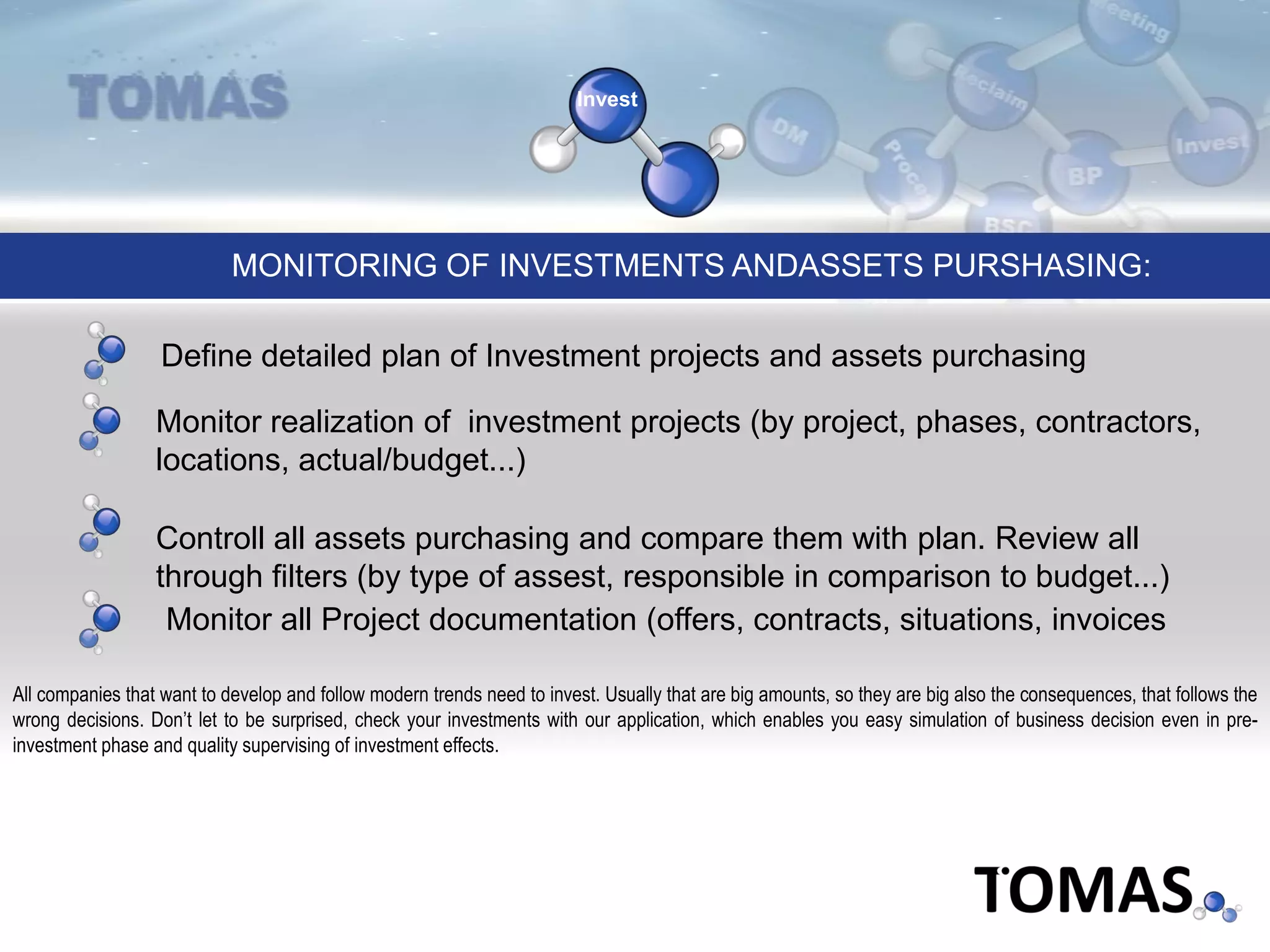 Invest
Monitor realization of investment projects (by project, phases, contractors,
locations, actual/budget...)
Define detailed plan of Investment projects and assets purchasing
MONITORING OF INVESTMENTS ANDASSETS PURSHASING:
Monitor all Project documentation (offers, contracts, situations, invoices
All companies that want to develop and follow modern trends need to invest. Usually that are big amounts, so they are big also the consequences, that follows the
wrong decisions. Don’t let to be surprised, check your investments with our application, which enables you easy simulation of business decision even in pre-
investment phase and quality supervising of investment effects.
Controll all assets purchasing and compare them with plan. Review all
through filters (by type of assest, responsible in comparison to budget...)
 