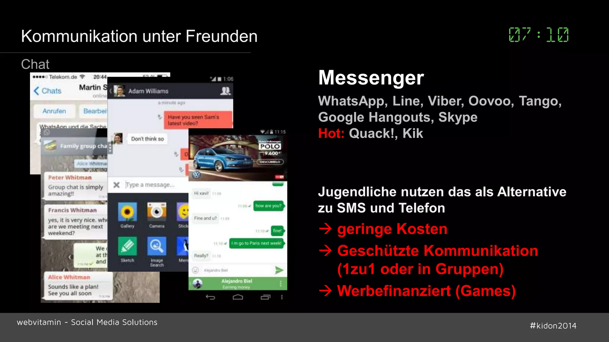 Kommunikation unter Freunden 07:10 
Messenger 
WhatsApp, Line, Viber, Oovoo, Tango, 
Google Hangouts, Skype 
Hot: Quack!, Kik 
Jugendliche nutzen das als Alternative 
zu SMS und Telefon 
 geringe Kosten 
 Geschützte Kommunikation 
(1zu1 oder in Gruppen) 
 Werbefinanziert (Games) 
Chat 
webvitamin - Social Media Solutions #kidon2014 
 