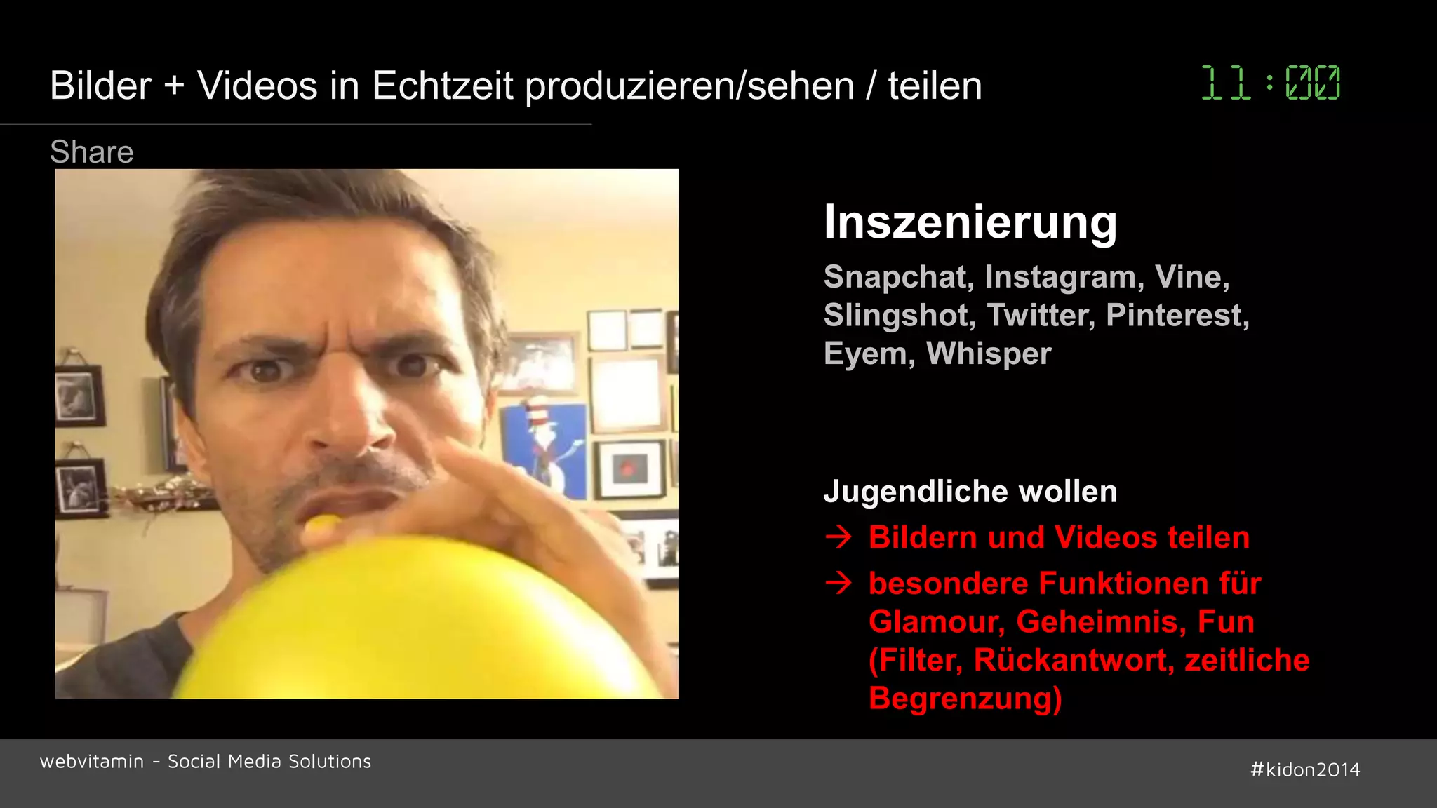 Bilder + Videos in Echtzeit produzieren/sehen / teilen 11:00 
Inszenierung 
Snapchat, Instagram, Vine, 
Slingshot, Twitter, Pinterest, 
Eyem, Whisper 
Jugendliche wollen 
 Bildern und Videos teilen 
 besondere Funktionen für 
Glamour, Geheimnis, Fun 
(Filter, Rückantwort, zeitliche 
Begrenzung) 
Share 
webvitamin - Social Media Solutions #kidon2014 
 